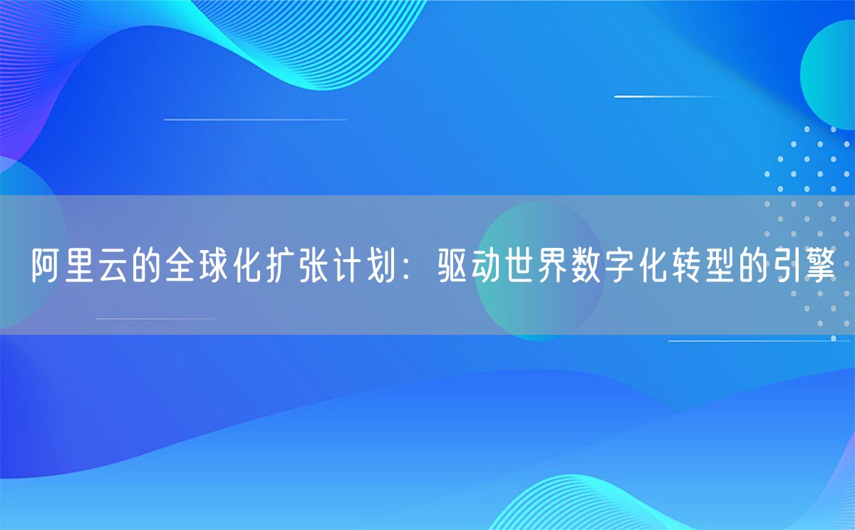 阿里云的全球化扩张计划：驱动世界数字化转型的引擎(图1)