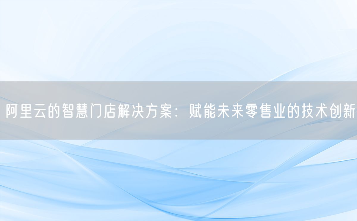 阿里云的智慧门店解决方案：赋能未来零售业的技术创新(图1)