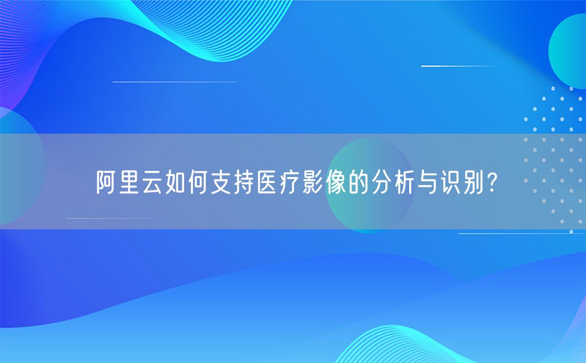 阿里云如何支持医疗影像的分析与识别？(图1)