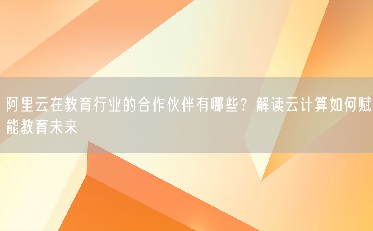 阿里云在教育行业的合作伙伴有哪些？解读云计算如何赋能教育未来(图1)