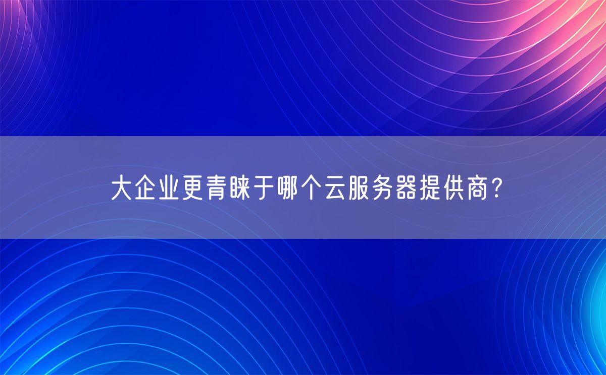 大企业更青睐于哪个云服务器提供商？(图1)