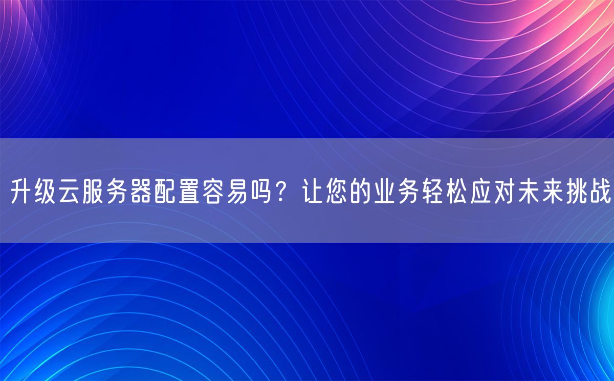 升级云服务器配置容易吗？让您的业务轻松应对未来挑战(图1)