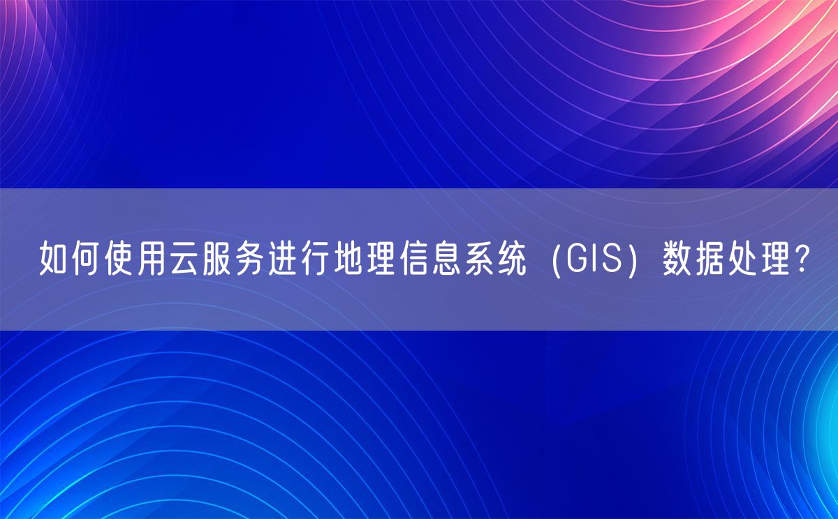 如何使用云服务进行地理信息系统（GIS）数据处理？(图1)