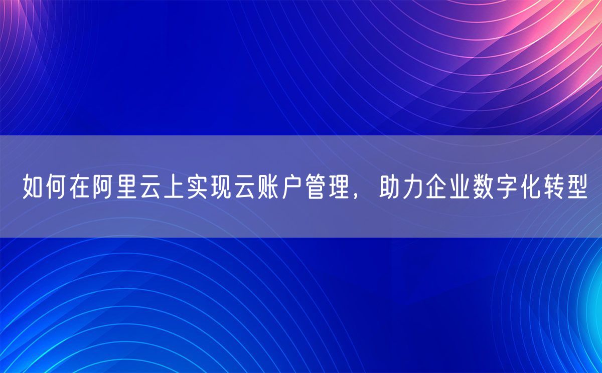 如何在阿里云上实现云账户管理，助力企业数字化转型
